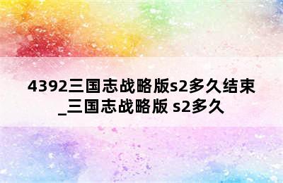 4392三国志战略版s2多久结束_三国志战略版 s2多久